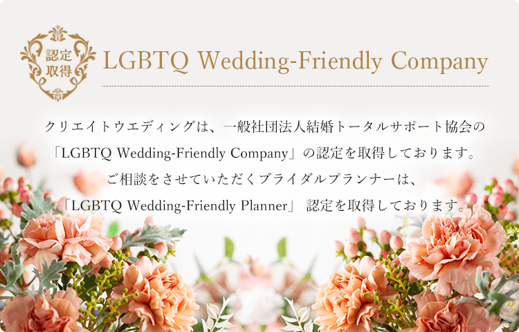LGBTQ Wedding-Friendly Company。クリエイトウエディングは、一般社団法人結婚トータルサポート協会の「LGBTQ Wedding-Friendly Company」の認定を取得しております。ご相談をさせていただくブライダルプランナーは、「LGBTQ Wedding-Friendly Planner」 認定を取得しております。